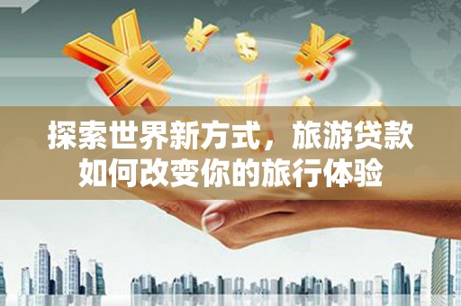 阿城探索世界新方式，旅游贷款如何改变你的旅行体验