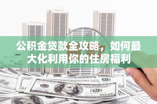 阿城公积金贷款全攻略，如何最大化利用你的住房福利