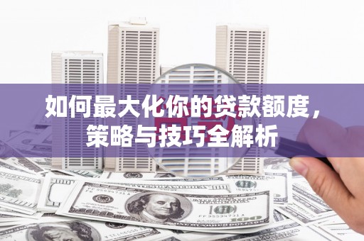 阿城如何最大化你的贷款额度，策略与技巧全解析