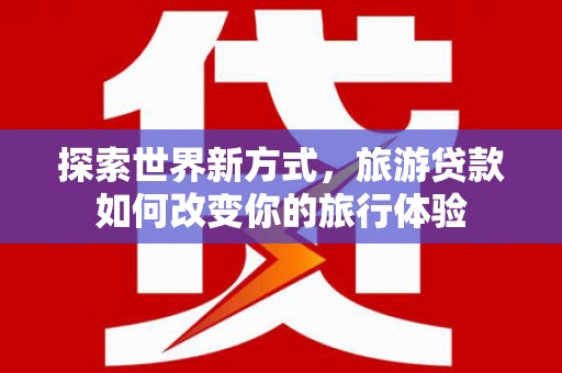 阿城探索世界新方式，旅游贷款如何改变你的旅行体验